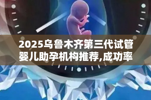 2025乌鲁木齐第三代试管婴儿助孕机构推荐,成功率与费用分析!