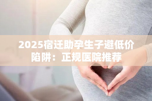 2025宿迁助孕生子避低价陷阱：正规医院推荐