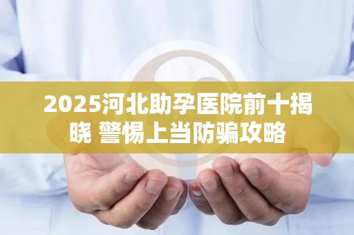 2025河北助孕医院前十揭晓 警惕上当防骗攻略