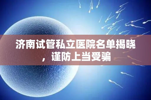 济南试管私立医院名单揭晓，谨防上当受骗