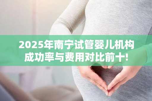 2025年南宁试管婴儿机构成功率与费用对比前十!