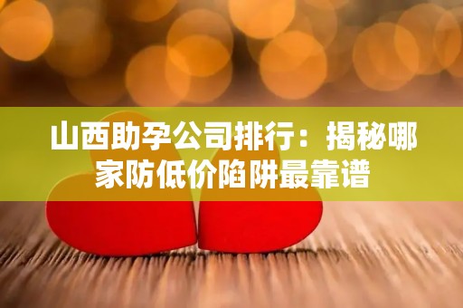 山西助孕公司排行：揭秘哪家防低价陷阱最靠谱