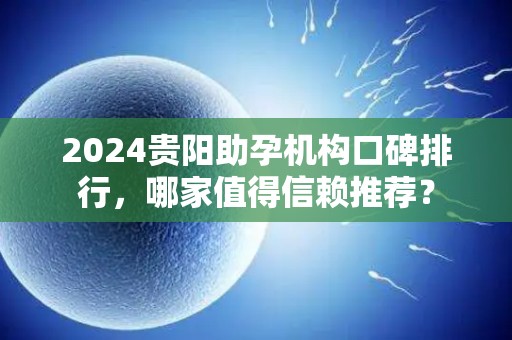 2024贵阳助孕机构口碑排行，哪家值得信赖推荐？