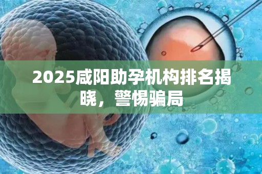 2025咸阳助孕机构排名揭晓，警惕骗局