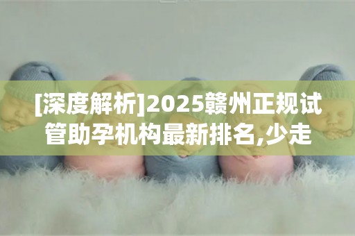 [深度解析]2025赣州正规试管助孕机构最新排名,少走弯路必看!
