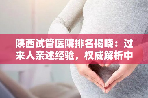 陕西试管医院排名揭晓：过来人亲述经验，权威解析中心详情
