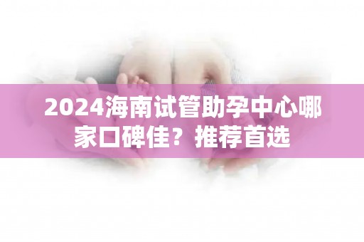 2024海南试管助孕中心哪家口碑佳？推荐首选