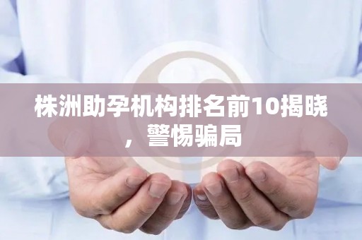 株洲助孕机构排名前10揭晓，警惕骗局