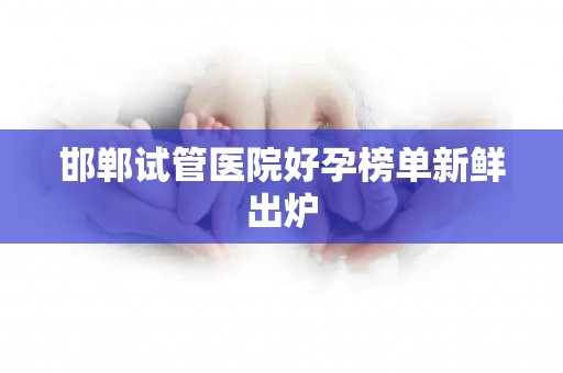 邯郸试管医院好孕榜单新鲜出炉