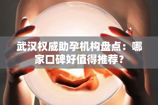 武汉权威助孕机构盘点：哪家口碑好值得推荐？
