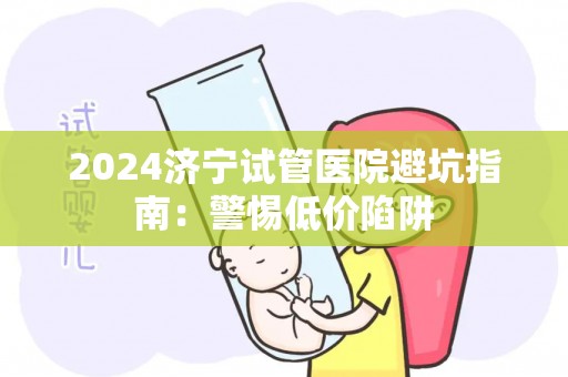 2024济宁试管医院避坑指南：警惕低价陷阱
