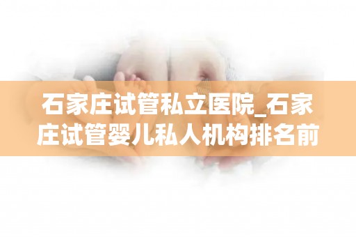 石家庄试管私立医院_石家庄试管婴儿私人机构排名前十公布,附上名单详细介绍!