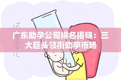 广东助孕公司排名揭晓：三大巨头领衔助孕市场