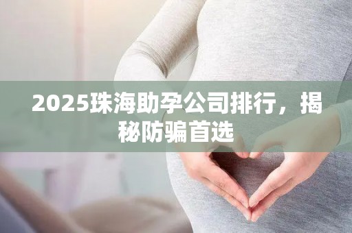 2025珠海助孕公司排行，揭秘防骗首选