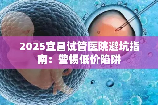 2025宜昌试管医院避坑指南：警惕低价陷阱