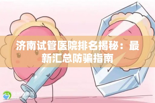 济南试管医院排名揭秘：最新汇总防骗指南