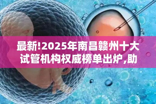 最新!2025年南昌赣州十大试管机构权威榜单出炉,助孕技术全面升级!