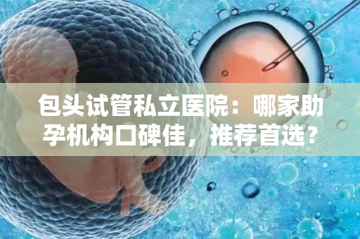 包头试管私立医院：哪家助孕机构口碑佳，推荐首选？