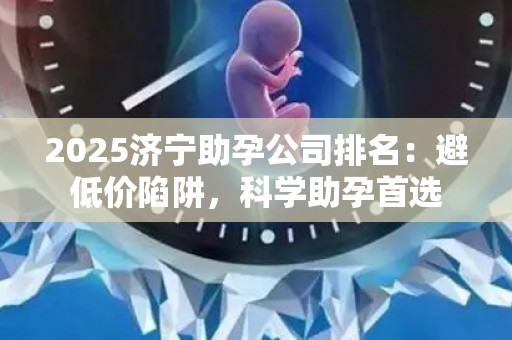 2025济宁助孕公司排名：避低价陷阱，科学助孕首选