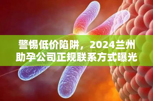 警惕低价陷阱，2024兰州助孕公司正规联系方式曝光