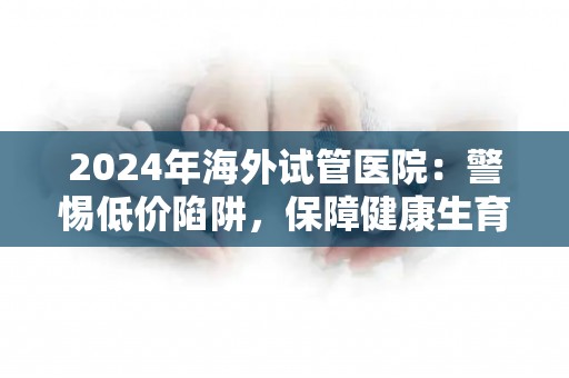 2024年海外试管医院：警惕低价陷阱，保障健康生育