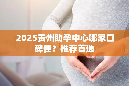 2025贵州助孕中心哪家口碑佳？推荐首选