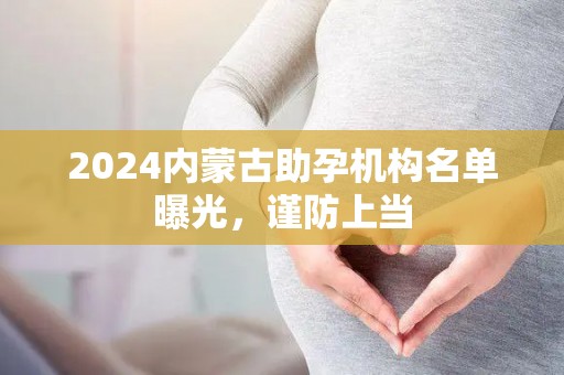 2024内蒙古助孕机构名单曝光，谨防上当