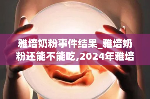 雅培奶粉事件结果_雅培奶粉还能不能吃,2024年雅培奶粉事件曝光! - 第三代试_试管百科