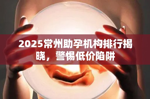 2025常州助孕机构排行揭晓，警惕低价陷阱