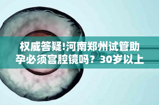 权威答疑!河南郑州试管助孕必须宫腔镜吗？30岁以上女性必看!