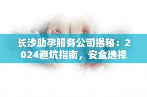 长沙助孕服务公司揭秘：2024避坑指南，安全选择