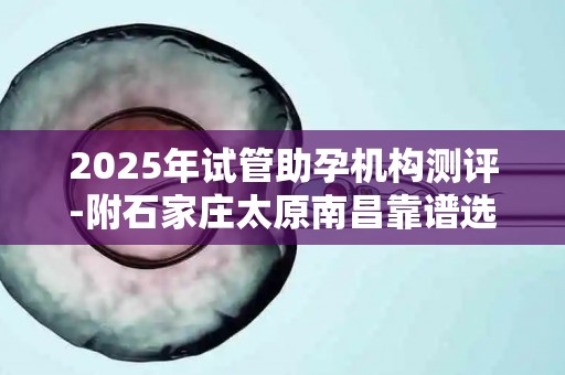 2025年试管助孕机构测评-附石家庄太原南昌靠谱选择及宫腔镜术前准备!