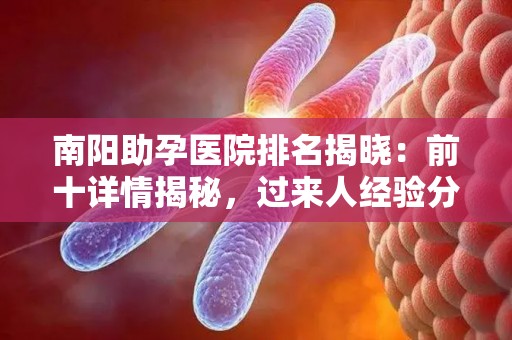南阳助孕医院排名揭晓：前十详情揭秘，过来人经验分享