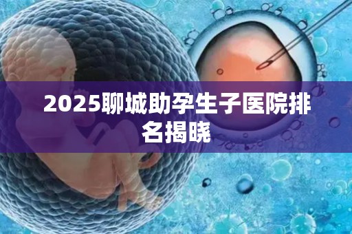 2025聊城助孕生子医院排名揭晓