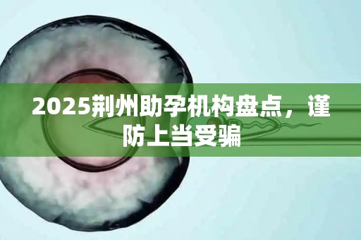 2025荆州助孕机构盘点，谨防上当受骗
