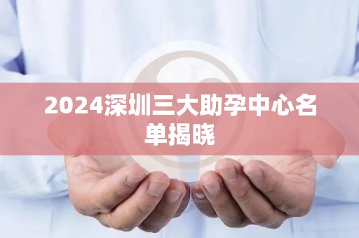 2024深圳三大助孕中心名单揭晓