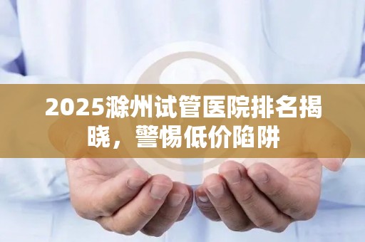 2025滁州试管医院排名揭晓，警惕低价陷阱