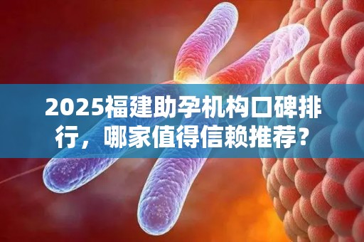 2025福建助孕机构口碑排行，哪家值得信赖推荐？