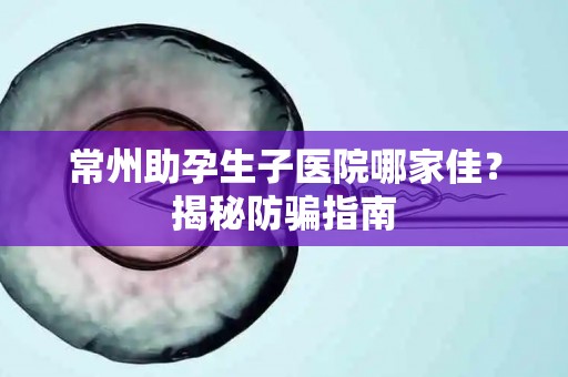常州助孕生子医院哪家佳？揭秘防骗指南