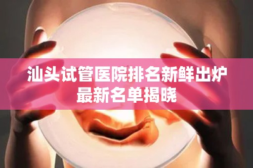 汕头试管医院排名新鲜出炉最新名单揭晓