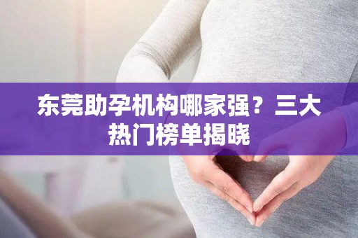东莞助孕机构哪家强？三大热门榜单揭晓