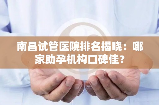 南昌试管医院排名揭晓：哪家助孕机构口碑佳？