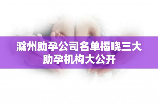 滁州助孕公司名单揭晓三大助孕机构大公开