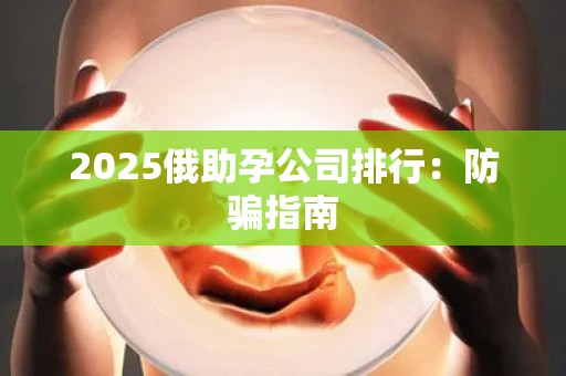 2025俄助孕公司排行：防骗指南
