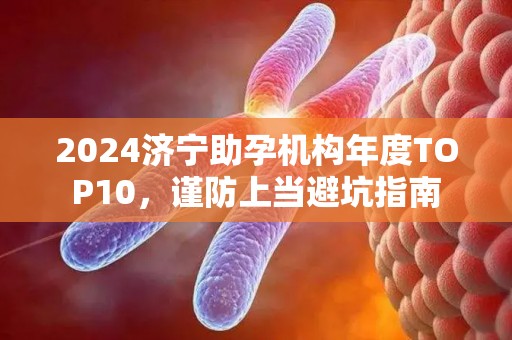 2024济宁助孕机构年度TOP10，谨防上当避坑指南