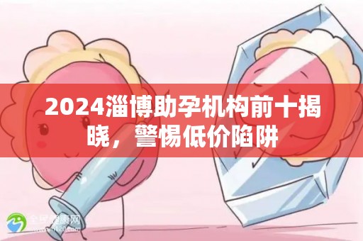 2024淄博助孕机构前十揭晓，警惕低价陷阱