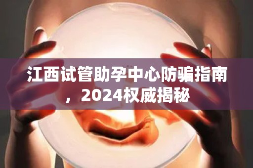 江西试管助孕中心防骗指南，2024权威揭秘