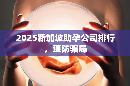 2025新加坡助孕公司排行，谨防骗局