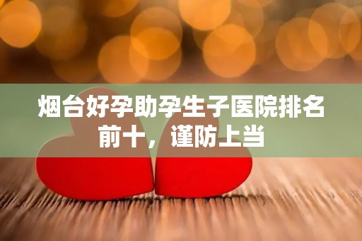 烟台好孕助孕生子医院排名前十，谨防上当