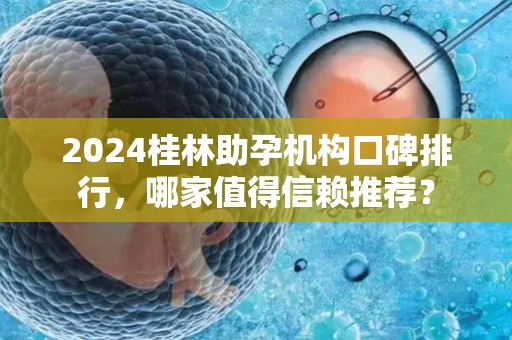 2024桂林助孕机构口碑排行，哪家值得信赖推荐？